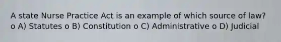 A state Nurse Practice Act is an example of which source of law? o A) Statutes o B) Constitution o C) Administrative o D) Judicial