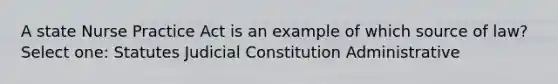 A state Nurse Practice Act is an example of which source of law? Select one: Statutes Judicial Constitution Administrative