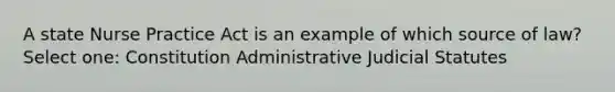 A state Nurse Practice Act is an example of which source of law? Select one: Constitution Administrative Judicial Statutes