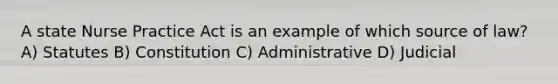 A state Nurse Practice Act is an example of which source of law? A) Statutes B) Constitution C) Administrative D) Judicial