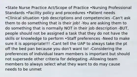 •State Nurse Practice Act/Scope of Practice •Nursing Professional Standards •Facility policy and procedures •Patient needs •Clinical situation •Job descriptions and competencies -Can't ask them to do something that is their job! -You are asking them to do something that is normally NOT in their job description -BUT, people should not be assigned a task that they do not have the skills or knowledge to perform •Staff preferences -Need to make sure it is appropriate!!! -Cant tell the UAP to always take the pt off the bed pan because you don't want to! -Considering the preferences of individual team members is important but should not supersede other criteria for delegating -Allowing team members to always select what they want to do may cause needs to be unmet