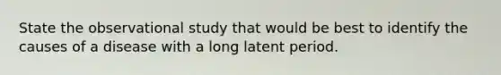 State the observational study that would be best to identify the causes of a disease with a long latent period.