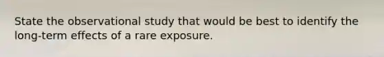 State the observational study that would be best to identify the long-term effects of a rare exposure.