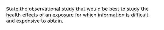 State the observational study that would be best to study the health effects of an exposure for which information is difficult and expensive to obtain.