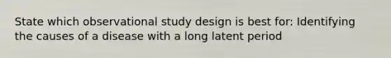 State which observational study design is best for: Identifying the causes of a disease with a long latent period