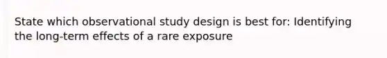 State which observational study design is best for: Identifying the long-term effects of a rare exposure