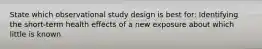 State which observational study design is best for: Identifying the short-term health effects of a new exposure about which little is known