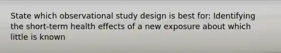 State which observational study design is best for: Identifying the short-term health effects of a new exposure about which little is known