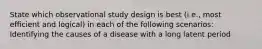 State which observational study design is best (i.e., most efficient and logical) in each of the following scenarios: Identifying the causes of a disease with a long latent period