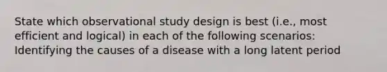 State which observational study design is best (i.e., most efficient and logical) in each of the following scenarios: Identifying the causes of a disease with a long latent period