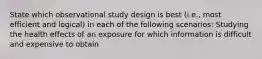 State which observational study design is best (i.e., most efficient and logical) in each of the following scenarios: Studying the health effects of an exposure for which information is difficult and expensive to obtain