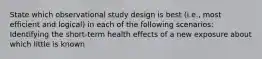 State which observational study design is best (i.e., most efficient and logical) in each of the following scenarios: Identifying the short-term health effects of a new exposure about which little is known