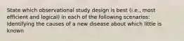 State which observational study design is best (i.e., most efficient and logical) in each of the following scenarios: Identifying the causes of a new disease about which little is known