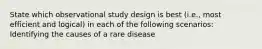 State which observational study design is best (i.e., most efficient and logical) in each of the following scenarios: Identifying the causes of a rare disease