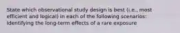 State which observational study design is best (i.e., most efficient and logical) in each of the following scenarios: Identifying the long-term effects of a rare exposure