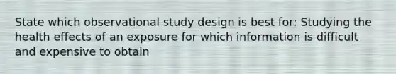 State which observational study design is best for: Studying the health effects of an exposure for which information is difficult and expensive to obtain