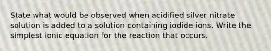 State what would be observed when acidified silver nitrate solution is added to a solution containing iodide ions. Write the simplest ionic equation for the reaction that occurs.