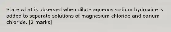 State what is observed when dilute aqueous sodium hydroxide is added to separate solutions of magnesium chloride and barium chloride. [2 marks]