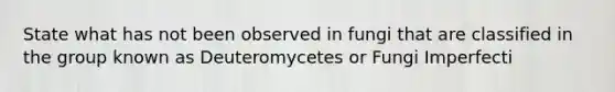 State what has not been observed in fungi that are classified in the group known as Deuteromycetes or Fungi Imperfecti