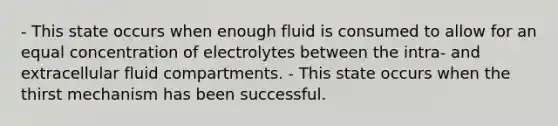 - This state occurs when enough fluid is consumed to allow for an equal concentration of electrolytes between the intra- and extracellular fluid compartments. - This state occurs when the thirst mechanism has been successful.