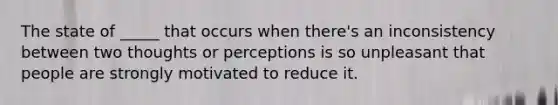 The state of _____ that occurs when there's an inconsistency between two thoughts or perceptions is so unpleasant that people are strongly motivated to reduce it.