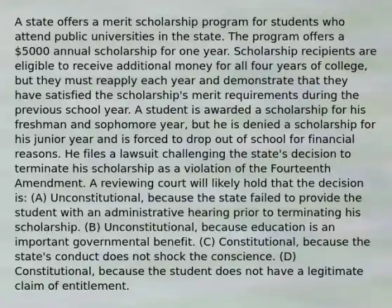 A state offers a merit scholarship program for students who attend public universities in the state. The program offers a 5000 annual scholarship for one year. Scholarship recipients are eligible to receive additional money for all four years of college, but they must reapply each year and demonstrate that they have satisfied the scholarship's merit requirements during the previous school year. A student is awarded a scholarship for his freshman and sophomore year, but he is denied a scholarship for his junior year and is forced to drop out of school for financial reasons. He files a lawsuit challenging the state's decision to terminate his scholarship as a violation of the Fourteenth Amendment. A reviewing court will likely hold that the decision is: (A) Unconstitutional, because the state failed to provide the student with an administrative hearing prior to terminating his scholarship. (B) Unconstitutional, because education is an important governmental benefit. (C) Constitutional, because the state's conduct does not shock the conscience. (D) Constitutional, because the student does not have a legitimate claim of entitlement.