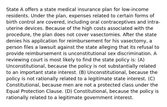 State A offers a state medical insurance plan for low-income residents. Under the plan, expenses related to certain forms of birth control are covered, including oral contraceptives and intra-uterine devices. Because of the high costs associated with the procedure, the plan does not cover vasectomies. After the state denies his application for reimbursement for his vasectomy, a person files a lawsuit against the state alleging that its refusal to provide reimbursement is unconstitutional sex discrimination. A reviewing court is most likely to find the state policy is: (A) Unconstitutional, because the policy is not substantially related to an important state interest. (B) Unconstitutional, because the policy is not rationally related to a legitimate state interest. (C) Constitutional, because men are not a protected class under the Equal Protection Clause. (D) Constitutional, because the policy is rationally related to a legitimate government interest.