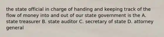 the state official in charge of handing and keeping track of the flow of money into and out of our state government is the A. state treasurer B. state auditor C. secretary of state D. attorney general