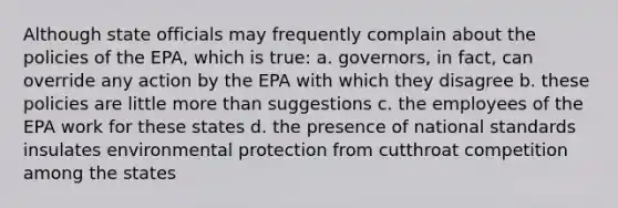 Although state officials may frequently complain about the policies of the EPA, which is true: a. governors, in fact, can override any action by the EPA with which they disagree b. these policies are little more than suggestions c. the employees of the EPA work for these states d. the presence of national standards insulates environmental protection from cutthroat competition among the states