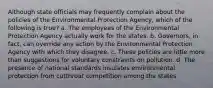 Although state officials may frequently complain about the policies of the Environmental Protection Agency, which of the following is true? a. The employees of the Environmental Protection Agency actually work for the states. b. Governors, in fact, can override any action by the Environmental Protection Agency with which they disagree. c. These policies are little more than suggestions for voluntary constraints on pollution. d. The presence of national standards insulates environmental protection from cutthroat competition among the states