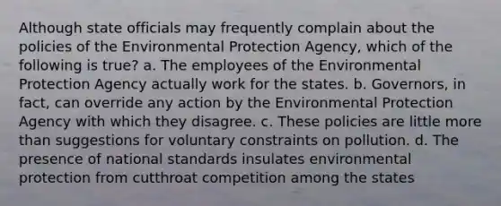 Although state officials may frequently complain about the policies of the Environmental Protection Agency, which of the following is true? a. The employees of the Environmental Protection Agency actually work for the states. b. Governors, in fact, can override any action by the Environmental Protection Agency with which they disagree. c. These policies are little more than suggestions for voluntary constraints on pollution. d. The presence of national standards insulates environmental protection from cutthroat competition among the states