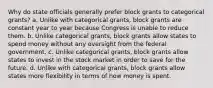 Why do state officials generally prefer block grants to categorical grants? a. Unlike with categorical grants, block grants are constant year to year because Congress is unable to reduce them. b. Unlike categorical grants, block grants allow states to spend money without any oversight from the federal government. c. Unlike categorical grants, block grants allow states to invest in the stock market in order to save for the future. d. Unlike with categorical grants, block grants allow states more flexibility in terms of how money is spent.