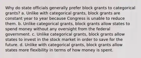 Why do state officials generally prefer block grants to categorical grants? a. Unlike with categorical grants, block grants are constant year to year because Congress is unable to reduce them. b. Unlike categorical grants, block grants allow states to spend money without any oversight from the federal government. c. Unlike categorical grants, block grants allow states to invest in the stock market in order to save for the future. d. Unlike with categorical grants, block grants allow states more flexibility in terms of how money is spent.