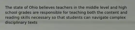 The state of Ohio believes teachers in the middle level and high school grades are responsible for teaching both the content and reading skills necessary so that students can navigate complex disciplinary texts