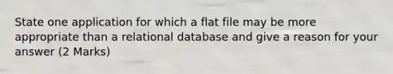 State one application for which a flat file may be more appropriate than a relational database and give a reason for your answer (2 Marks)