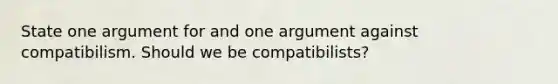 State one argument for and one argument against compatibilism. Should we be compatibilists?