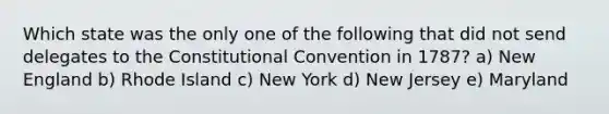 Which state was the only one of the following that did not send delegates to the Constitutional Convention in 1787? a) New England b) Rhode Island c) New York d) New Jersey e) Maryland