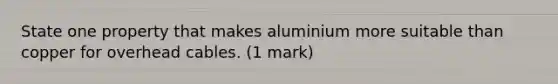 State one property that makes aluminium more suitable than copper for overhead cables. (1 mark)