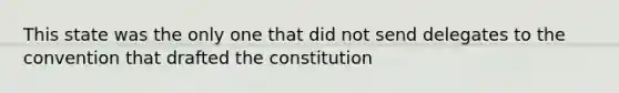 This state was the only one that did not send delegates to the convention that drafted the constitution