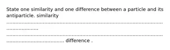 State one similarity and one difference between a particle and its antiparticle. similarity ............................................................................................................................ ............................................................................................................................................. difference .