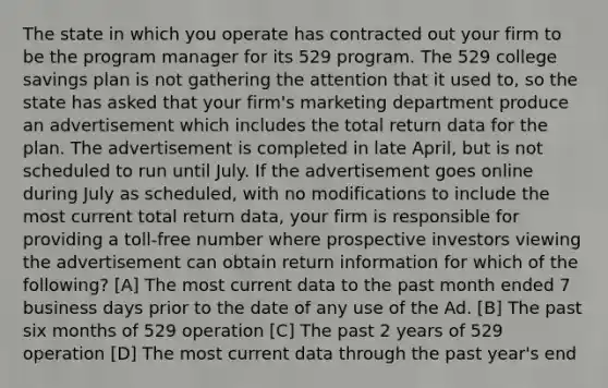 The state in which you operate has contracted out your firm to be the program manager for its 529 program. The 529 college savings plan is not gathering the attention that it used to, so the state has asked that your firm's marketing department produce an advertisement which includes the total return data for the plan. The advertisement is completed in late April, but is not scheduled to run until July. If the advertisement goes online during July as scheduled, with no modifications to include the most current total return data, your firm is responsible for providing a toll-free number where prospective investors viewing the advertisement can obtain return information for which of the following? [A] The most current data to the past month ended 7 business days prior to the date of any use of the Ad. [B] The past six months of 529 operation [C] The past 2 years of 529 operation [D] The most current data through the past year's end