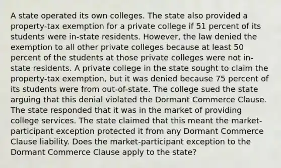 A state operated its own colleges. The state also provided a property-tax exemption for a private college if 51 percent of its students were in-state residents. However, the law denied the exemption to all other private colleges because at least 50 percent of the students at those private colleges were not in-state residents. A private college in the state sought to claim the property-tax exemption, but it was denied because 75 percent of its students were from out-of-state. The college sued the state arguing that this denial violated the Dormant Commerce Clause. The state responded that it was in the market of providing college services. The state claimed that this meant the market-participant exception protected it from any Dormant Commerce Clause liability. Does the market-participant exception to the Dormant Commerce Clause apply to the state?