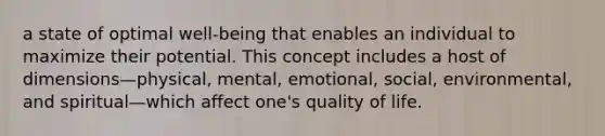 a state of optimal well-being that enables an individual to maximize their potential. This concept includes a host of dimensions—physical, mental, emotional, social, environmental, and spiritual—which affect one's quality of life.