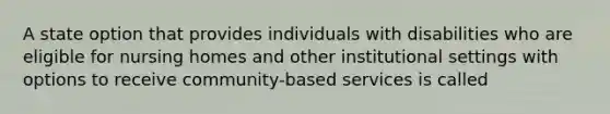 A state option that provides individuals with disabilities who are eligible for nursing homes and other institutional settings with options to receive community-based services is called