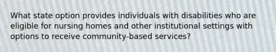 What state option provides individuals with disabilities who are eligible for nursing homes and other institutional settings with options to receive community-based services?