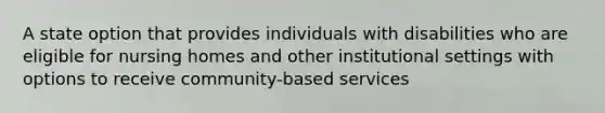 A state option that provides individuals with disabilities who are eligible for nursing homes and other institutional settings with options to receive community-based services