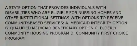 A STATE OPTION THAT PROVIDES INDIVIDUALS WITH DISABILITIES WHO ARE ELIGIBLE FOR NURSING HOMES AND OTHER INSTITUTIONAL SETTINGS WITH OPTIONS TO RECEIVE COMMUNITY-BASED SERVICES: A. MEDICAID INTEGRITY OPTION B. QUALIFIED MEDICAID BENEFICIARY OPTION C. ELDERLY COMMUNITY HOUSING PROGRAM D. COMMUNITY FIRST CHOICE PROGRAM