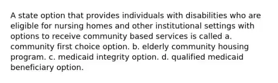 A state option that provides individuals with disabilities who are eligible for nursing homes and other institutional settings with options to receive community based services is called a. community first choice option. b. elderly community housing program. c. medicaid integrity option. d. qualified medicaid beneficiary option.