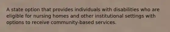 A state option that provides individuals with disabilities who are eligible for nursing homes and other institutional settings with options to receive community-based services.