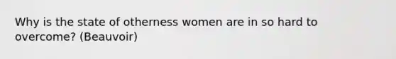 Why is the state of otherness women are in so hard to overcome? (Beauvoir)